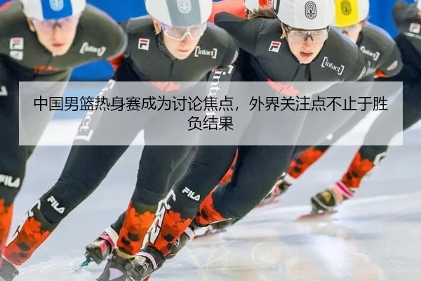 中国男篮热身赛成为讨论焦点，外界关注点不止于胜负结果